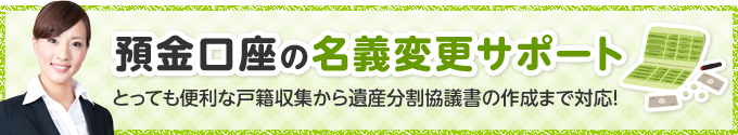 預金口座の名義変更サポート とっても便利な戸籍収集から遺産分割協議書の作成まで対応！